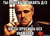 ты просишь сказать д/з но ты просишь без уважения