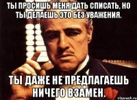 Ты просишь меня дать списать, но ты делаешь это без уважения. Ты даже не предлагаешь ничего взамен.