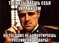 Ты называешь себя украинцем но ты даже не бойкотируешь российские товары