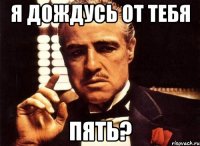 я дождусь от тебя ПЯТЬ?