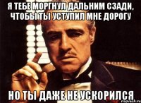 я тебе моргнул дальним сзади, чтобы ты уступил мне дорогу НО ТЫ ДАЖЕ НЕ УСКОРИЛСЯ