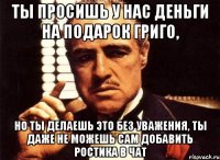 Ты просишь у нас деньги на подарок Григо, но ты делаешь это без уважения, ты даже не можешь сам добавить Ростика в чат