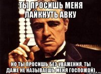 ты просишь меня лайкнуть авку но ты просишь без уважения, ты даже не называешь меня госпожой)