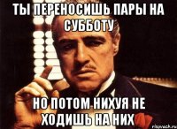 ты переносишь пары на субботу но потом нихуя не ходишь на них