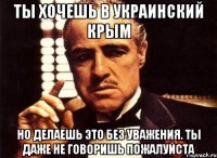 Ты хочешь в украинский Крым но делаешь это без уважения. ты даже не говоришь пожалуйста