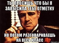 ты просишь что бы я завысила тебе отметку но потом разговариваешь на весь класс