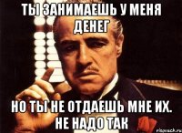 Ты занимаешь у меня денег но ты не отдаешь мне их. не надо так