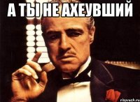 а ты не ахеувший 