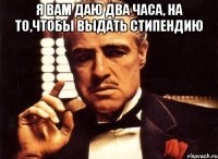 Я вам даю два часа, на то,чтобы выдать стипендию 