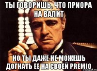 Ты говоришь, что приора на валит Но ты даже не можешь догнать ее на своей premio