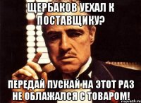 Щербаков уехал к поставщику? Передай пускай на этот раз не облажался с товаром!