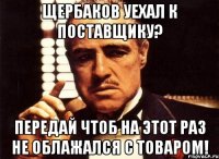 Щербаков уехал к поставщику? Передай чтоб на этот раз не облажался с товаром!