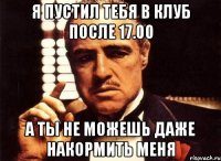 я пустил тебя в клуб после 17.00 а ты не можешь даже накормить меня