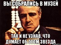 Вы собрались в музей Так и не узнав, что думает об этом звезда