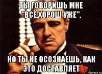 Ты говоришь мне "всё,хорош уже", но ты не осознаешь, как это доставляет