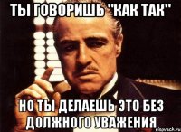 Ты говоришь "как так" но ты делаешь это без должного уважения