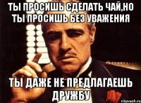 Ты просишь сделать чай,но ты просишь без уважения ты даже не предлагаешь дружбу