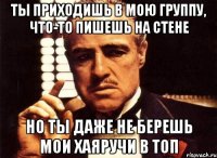 Ты приходишь в мою группу, что-то пишешь на стене но ты даже не берешь мои хаяручи в топ