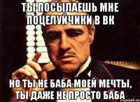 ты посылаешь мне поцелуйчики в вк но ты не баба моей мечты, ты даже не просто баба