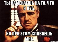 Ты намекаешь на то, что я нуб, но при этом сливаешь мне.