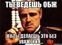 Ты ведешь ОБЖ ,но ты делаешь это без уважения...