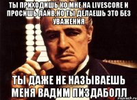 Ты приходишь ко мне на Livescore и просишь лайв,но ты делаешь это без уважения Ты даже не называешь меня Вадим пиздаболл