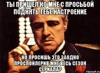 ты пришел ко мне с просьбой поднять тебе настроение но просишь это заодно проспойлерив мне весь сезон сериала?