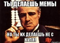 Ты делаешь мемы Но ты их делаешь не с нуля!