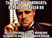 Ты просишь написать первых 5 друзей вк Но ты просишь это без уважения, ты даже не называешь меня доном