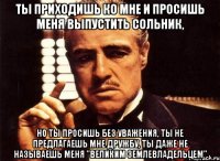 Ты приходишь ко мне и просишь меня выпустить сольник, но ты просишь без уважения, ты не предлагаешь мне дружбу, ты даже не называешь меня "Великим землевладельцем"