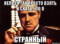 Нельзя так просто взять и скать,что я СТРАННЫЙ