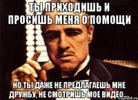 ты приходишь и просишь меня о помощи но ты даже не предлагаешь мне дружбу, не смотришь мое видео….