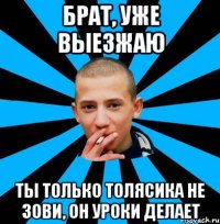 Брат, уже выезжаю Ты только Толясика не зови, он уроки делает