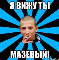 Я ВИЖУ ТЫ МАЗЕВЫЙ!