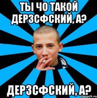 Ты чо такой дерзсфский, а? дерзсфский, а?