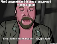 Коль 19 лет тебе уже, желаю я тебе, братишка Чтоб сладкий хлеб был на столе, и чтоб стояла шишка