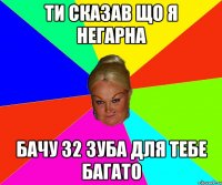 ти сказав що я негарна бачу 32 зуба для тебе багато