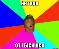 не твоя от і бісишся