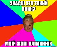 знаєш хто такий яник? моїй жопі плімяннік
