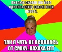 пиздюк сказав шо його однокласниці опасні коли вмєсті, так я чуть не всцялась от сміху..Вахаха,епт