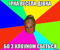Ірка весела дівка бо з клоуном єбеться