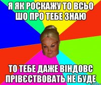 я як роскажу то всьо шо про тебе знаю то тебе даже віндовс прівєствовать не буде