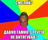 Смєлий? давно гамно з трусів не витягував?