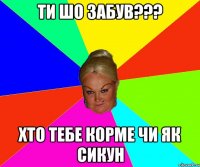 ти шо забув??? хто тебе корме чи як сикун