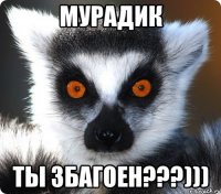 Мурадик Ты збаГоен???)))