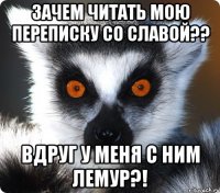 ЗАЧЕМ ЧИТАТЬ МОЮ ПЕРЕПИСКУ СО СЛАВОЙ?? ВДРУГ У МЕНЯ С НИМ ЛЕМУР?!