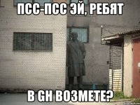 Псс-Псс Эй, ребят В GH возмете?