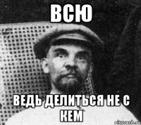 Всю Ведь делиться не с кем