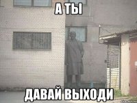 а ты давай выходи