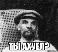  ты ахуел?